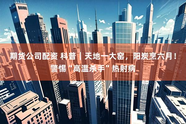 期货公司配资 科普｜天地一大窑，阳炭烹六月！警惕“高温杀手”热射病