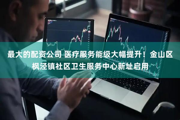 最大的配资公司 医疗服务能级大幅提升！金山区枫泾镇社区卫生服务中心新址启用