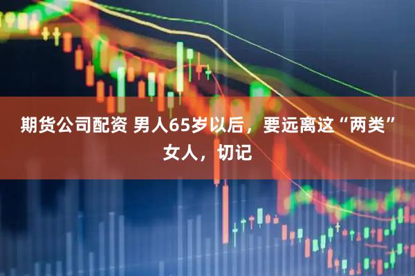 期货公司配资 男人65岁以后，要远离这“两类”女人，切记