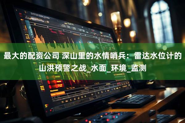 最大的配资公司 深山里的水情哨兵：雷达水位计的山洪预警之战_水面_环境_监测