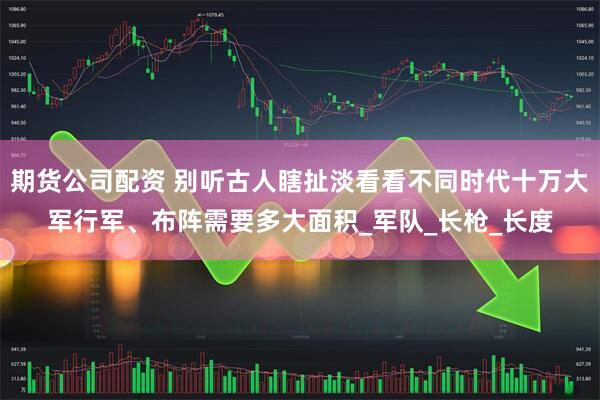 期货公司配资 别听古人瞎扯淡看看不同时代十万大军行军、布阵需要多大面积_军队_长枪_长度