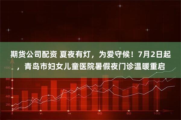 期货公司配资 夏夜有灯，为爱守候！7月2日起，青岛市妇女儿童医院暑假夜门诊温暖重启