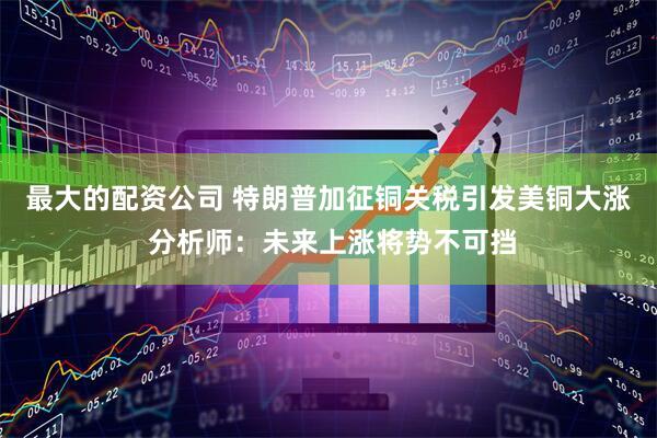 最大的配资公司 特朗普加征铜关税引发美铜大涨 分析师：未来上涨将势不可挡