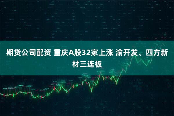 期货公司配资 重庆A股32家上涨 渝开发、四方新材三连板