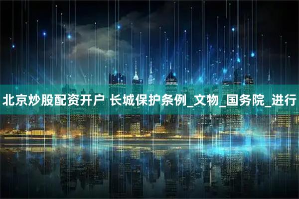 北京炒股配资开户 长城保护条例_文物_国务院_进行