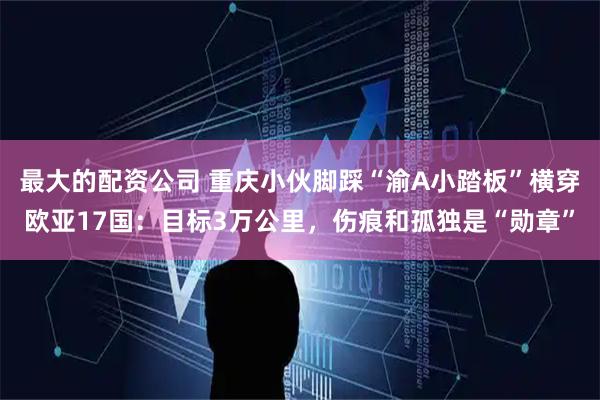 最大的配资公司 重庆小伙脚踩“渝A小踏板”横穿欧亚17国：目标3万公里，伤痕和孤独是“勋章”