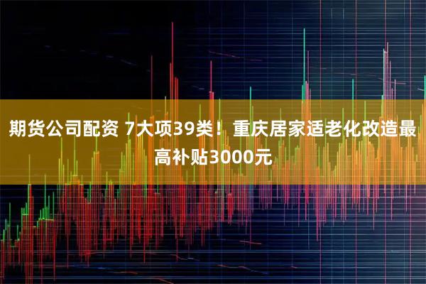 期货公司配资 7大项39类！重庆居家适老化改造最高补贴3000元