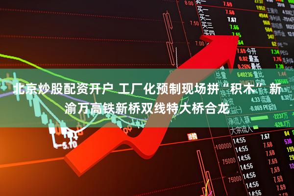 北京炒股配资开户 工厂化预制现场拼“积木” 新渝万高铁新桥双线特大桥合龙