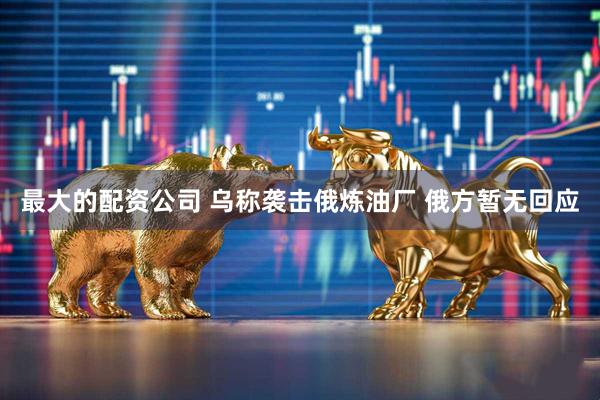 最大的配资公司 乌称袭击俄炼油厂 俄方暂无回应