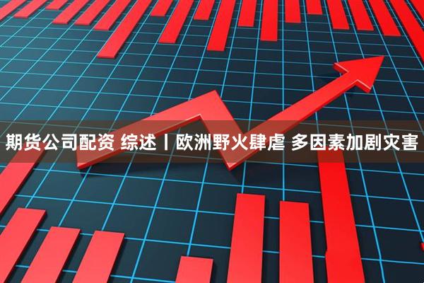 期货公司配资 综述丨欧洲野火肆虐 多因素加剧灾害