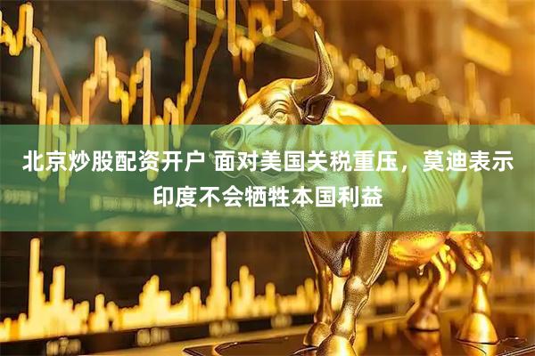 北京炒股配资开户 面对美国关税重压，莫迪表示印度不会牺牲本国利益