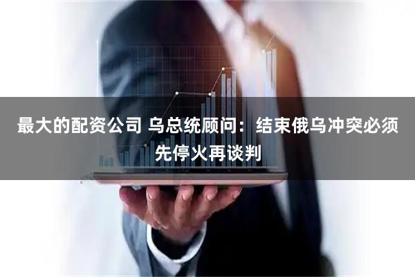 最大的配资公司 乌总统顾问：结束俄乌冲突必须先停火再谈判
