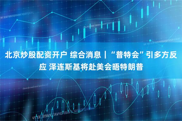 北京炒股配资开户 综合消息｜“普特会”引多方反应 泽连斯基将赴美会晤特朗普