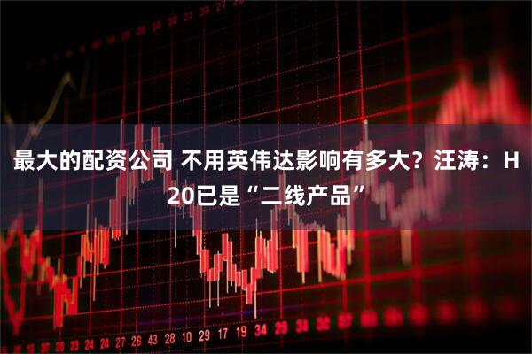 最大的配资公司 不用英伟达影响有多大？汪涛：H20已是“二线产品”