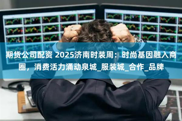 期货公司配资 2025济南时装周：时尚基因融入商圈，消费活力涌动泉城_服装城_合作_品牌