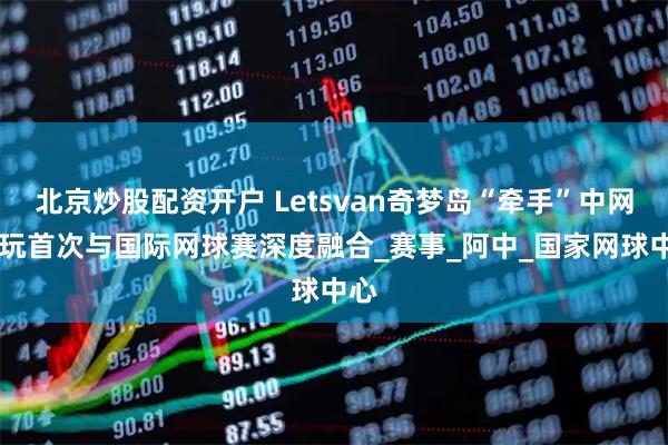 北京炒股配资开户 Letsvan奇梦岛“牵手”中网 潮玩首次与国际网球赛深度融合_赛事_阿中_国家网球中心