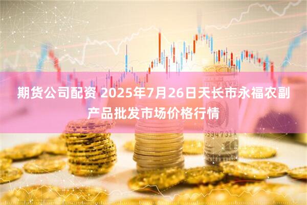 期货公司配资 2025年7月26日天长市永福农副产品批发市场价格行情