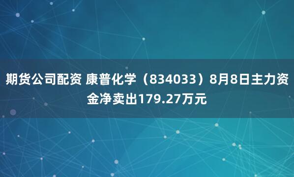 期货公司配资 康普化学(834033)8月8日主力资金净卖出179.27万元