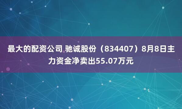 最大的配资公司 驰诚股份（834407）8月8日主力资金净卖出55.07万元