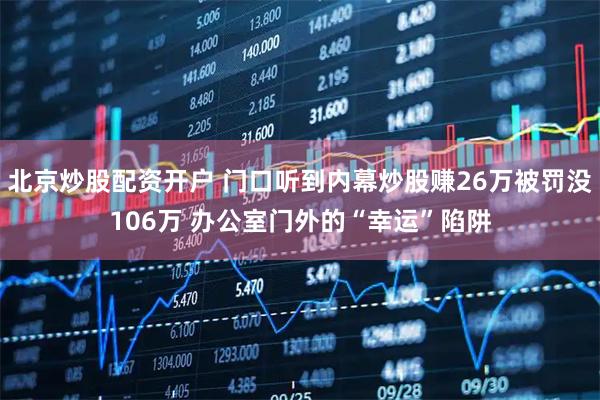 北京炒股配资开户 门口听到内幕炒股赚26万被罚没106万 办公室门外的“幸运”陷阱
