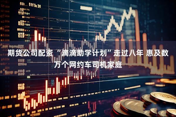 期货公司配资 “滴滴助学计划”走过八年 惠及数万个网约车司机家庭