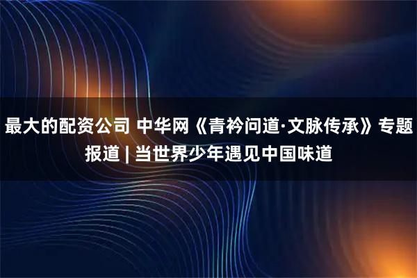 最大的配资公司 中华网《青衿问道·文脉传承》专题报道 | 当世界少年遇见中国味道