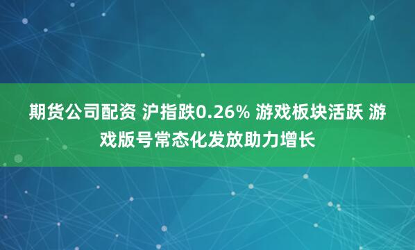 期货公司配资 沪指跌0.26% 游戏板块活跃 游戏版号常态化发放助力增长