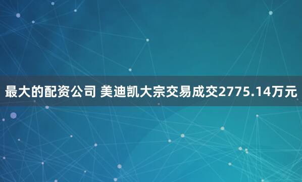 最大的配资公司 美迪凯大宗交易成交2775.14万元