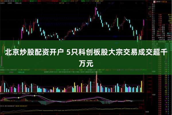 北京炒股配资开户 5只科创板股大宗交易成交超千万元