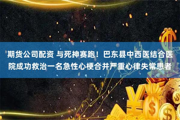 期货公司配资 与死神赛跑!巴东县中西医结合医院成功救治一名急性心梗合并严重心律失常患者