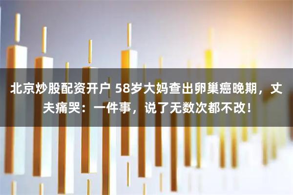 北京炒股配资开户 58岁大妈查出卵巢癌晚期，丈夫痛哭：一件事，说了无数次都不改！