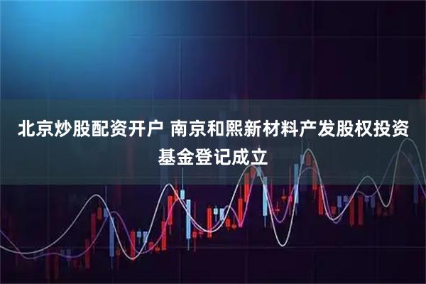 北京炒股配资开户 南京和熙新材料产发股权投资基金登记成立