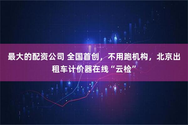 最大的配资公司 全国首创,不用跑机构,北京出租车计价器在线“云检”