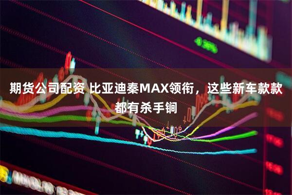 期货公司配资 比亚迪秦MAX领衔，这些新车款款都有杀手锏